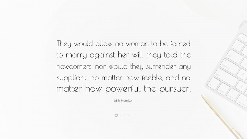 Edith Hamilton Quote: “They would allow no woman to be forced to marry against her will they told the newcomers, nor would they surrender any suppliant, no matter how feeble, and no matter how powerful the pursuer.”