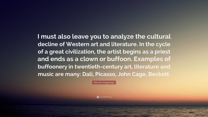 Malcolm Muggeridge Quote: “I must also leave you to analyze the cultural decline of Western art and literature. In the cycle of a great civilization, the artist begins as a priest and ends as a clown or buffoon. Examples of buffoonery in twentieth-century art, literature and music are many: Dali, Picasso, John Cage, Beckett.”
