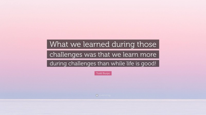 Todd Burpo Quote: “What we learned during those challenges was that we learn more during challenges than while life is good!”