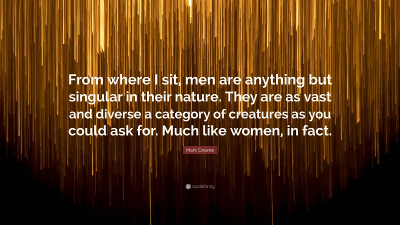Mark Greene Quote: “From where I sit, men are anything but singular in their nature. They are as vast and diverse a category of creatures as you could ask for. Much like women, in fact.”