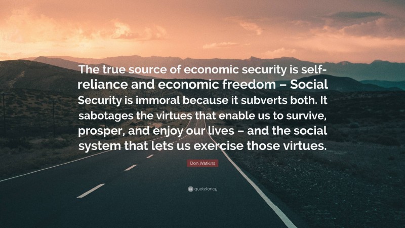 Don Watkins Quote: “The true source of economic security is self-reliance and economic freedom – Social Security is immoral because it subverts both. It sabotages the virtues that enable us to survive, prosper, and enjoy our lives – and the social system that lets us exercise those virtues.”