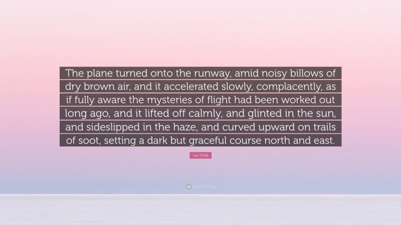 Lee Child Quote: “The plane turned onto the runway, amid noisy billows of dry brown air, and it accelerated slowly, complacently, as if fully aware the mysteries of flight had been worked out long ago, and it lifted off calmly, and glinted in the sun, and sideslipped in the haze, and curved upward on trails of soot, setting a dark but graceful course north and east.”