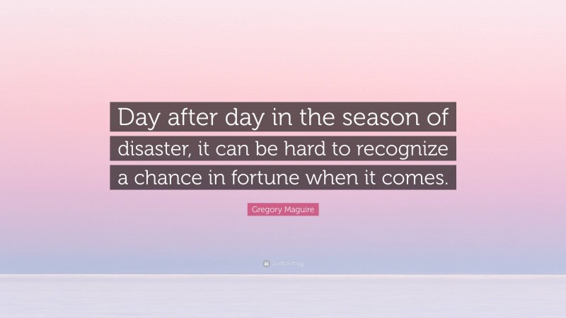 Gregory Maguire Quote: “Day after day in the season of disaster, it can be hard to recognize a chance in fortune when it comes.”