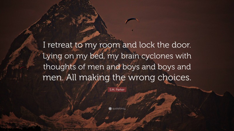 S.M. Parker Quote: “I retreat to my room and lock the door. Lying on my bed, my brain cyclones with thoughts of men and boys and boys and men. All making the wrong choices.”