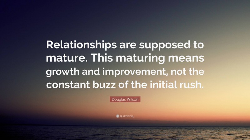 Douglas Wilson Quote: “Relationships are supposed to mature. This maturing means growth and improvement, not the constant buzz of the initial rush.”