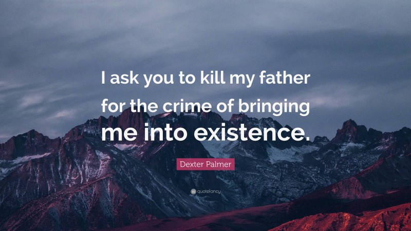 Dexter Palmer Quote: “I ask you to kill my father for the crime of bringing me into existence.”