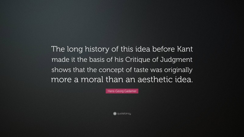 Hans-Georg Gadamer Quote: “The long history of this idea before Kant made it the basis of his Critique of Judgment shows that the concept of taste was originally more a moral than an aesthetic idea.”