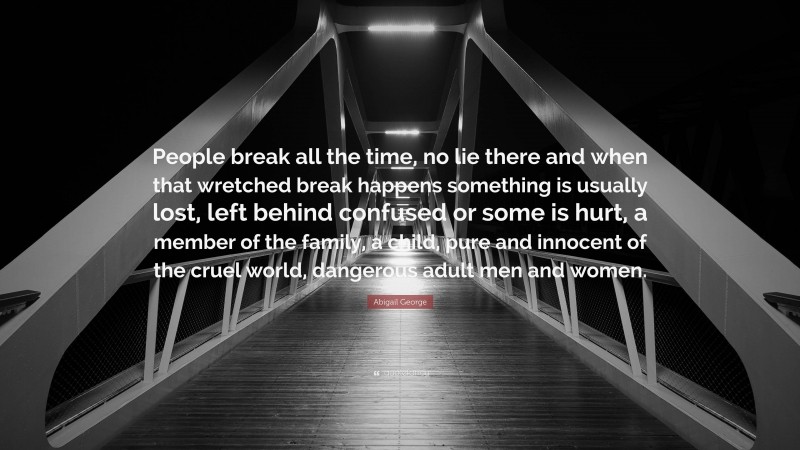 Abigail George Quote: “People break all the time, no lie there and when that wretched break happens something is usually lost, left behind confused or some is hurt, a member of the family, a child, pure and innocent of the cruel world, dangerous adult men and women.”