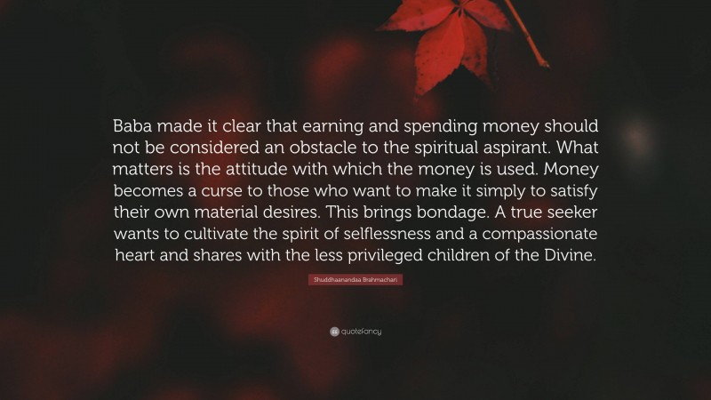 Shuddhaanandaa Brahmachari Quote: “Baba made it clear that earning and spending money should not be considered an obstacle to the spiritual aspirant. What matters is the attitude with which the money is used. Money becomes a curse to those who want to make it simply to satisfy their own material desires. This brings bondage. A true seeker wants to cultivate the spirit of selflessness and a compassionate heart and shares with the less privileged children of the Divine.”