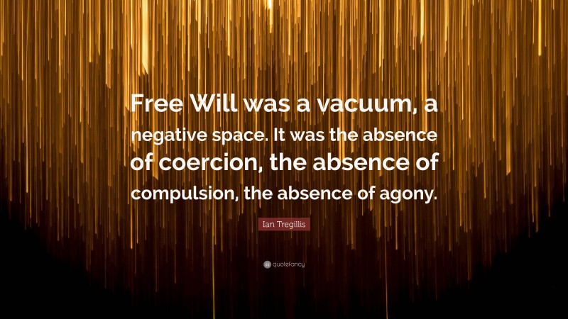 Ian Tregillis Quote: “Free Will was a vacuum, a negative space. It was the absence of coercion, the absence of compulsion, the absence of agony.”