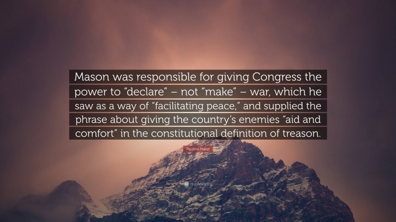 Pauline Maier Quote: “Mason was responsible for giving Congress the power to “declare” – not “make” – war, which he saw as a way of “facilitating peace,” and supplied the phrase about giving the country’s enemies “aid and comfort” in the constitutional definition of treason.”