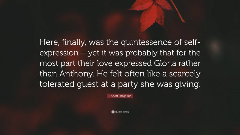 F. Scott Fitzgerald Quote: “Here, finally, was the quintessence of self-expression – yet it was probably that for the most part their love expressed Gloria rather than Anthony. He felt often like a scarcely tolerated guest at a party she was giving.”