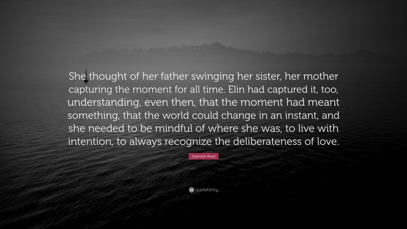 Deborah Reed Quote: “She thought of her father swinging her sister, her mother capturing the moment for all time. Elin had captured it, too, understanding, even then, that the moment had meant something, that the world could change in an instant, and she needed to be mindful of where she was, to live with intention, to always recognize the deliberateness of love.”