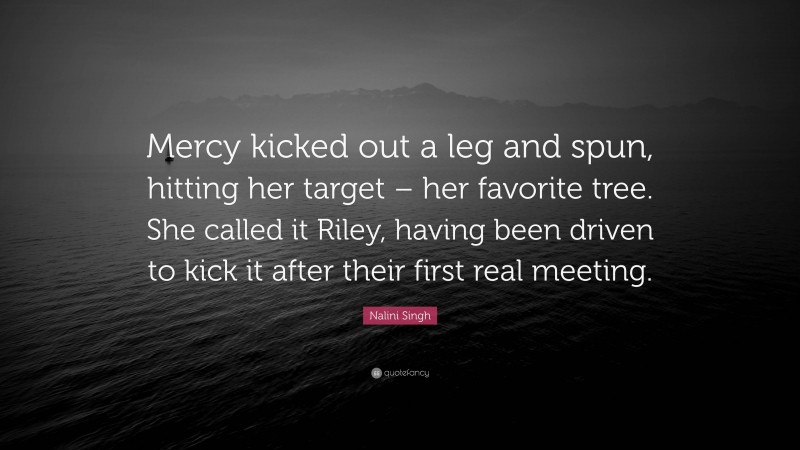 Nalini Singh Quote: “Mercy kicked out a leg and spun, hitting her target – her favorite tree. She called it Riley, having been driven to kick it after their first real meeting.”