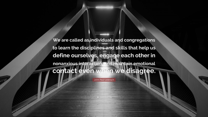 John Paul Lederach Quote: “We are called as individuals and congregations to learn the disciplines and skills that help us define ourselves, engage each other in nonanxious interaction, and maintain emotional contact even when we disagree.”