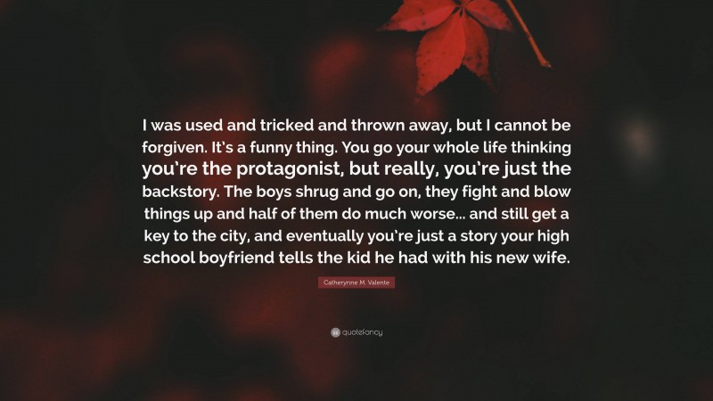 Catherynne M. Valente Quote: “I was used and tricked and thrown away, but I cannot be forgiven. It’s a funny thing. You go your whole life thinking you’re the protagonist, but really, you’re just the backstory. The boys shrug and go on, they fight and blow things up and half of them do much worse... and still get a key to the city, and eventually you’re just a story your high school boyfriend tells the kid he had with his new wife.”