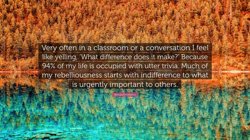 Barbara Ehrenreich Quote: “Very often in a classroom or a conversation I feel like yelling, ‘What difference does it make?’ Because 94% of my life is occupied with utter trivia. Much of my rebelliousness starts with indifference to what is urgently important to others.”