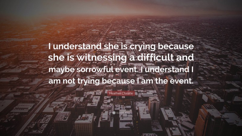 Heather Christle Quote: “I understand she is crying because she is witnessing a difficult and maybe sorrowful event. I understand I am not trying because I am the event.”