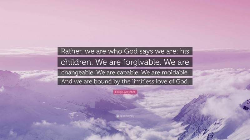 Craig Groeschel Quote: “Rather, we are who God says we are: his children. We are forgivable. We are changeable. We are capable. We are moldable. And we are bound by the limitless love of God.”