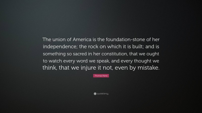 Thomas Paine Quote: “The union of America is the foundation-stone of her independence; the rock on which it is built; and is something so sacred in her constitution, that we ought to watch every word we speak, and every thought we think, that we injure it not, even by mistake.”