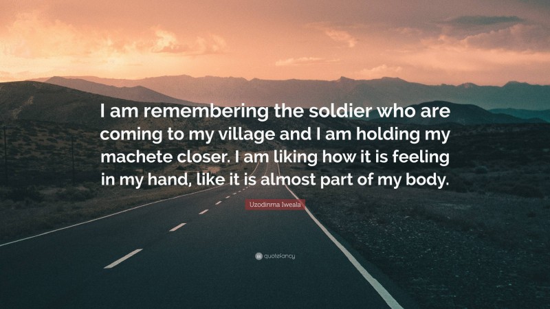 Uzodinma Iweala Quote: “I am remembering the soldier who are coming to my village and I am holding my machete closer. I am liking how it is feeling in my hand, like it is almost part of my body.”