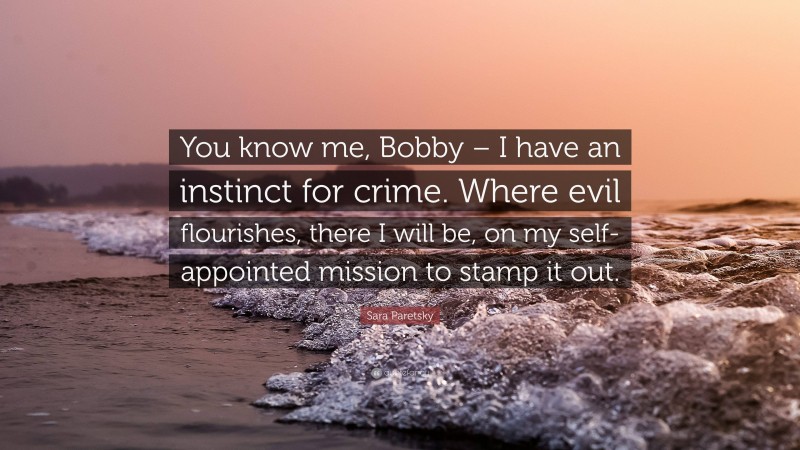 Sara Paretsky Quote: “You know me, Bobby – I have an instinct for crime. Where evil flourishes, there I will be, on my self-appointed mission to stamp it out.”