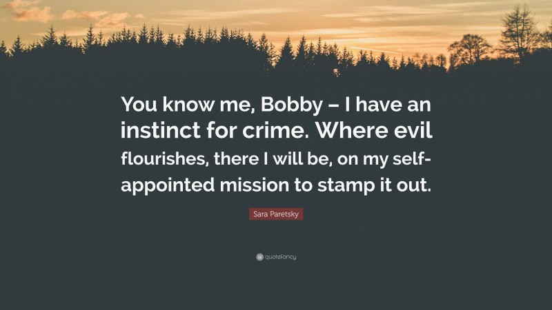Sara Paretsky Quote: “You know me, Bobby – I have an instinct for crime. Where evil flourishes, there I will be, on my self-appointed mission to stamp it out.”