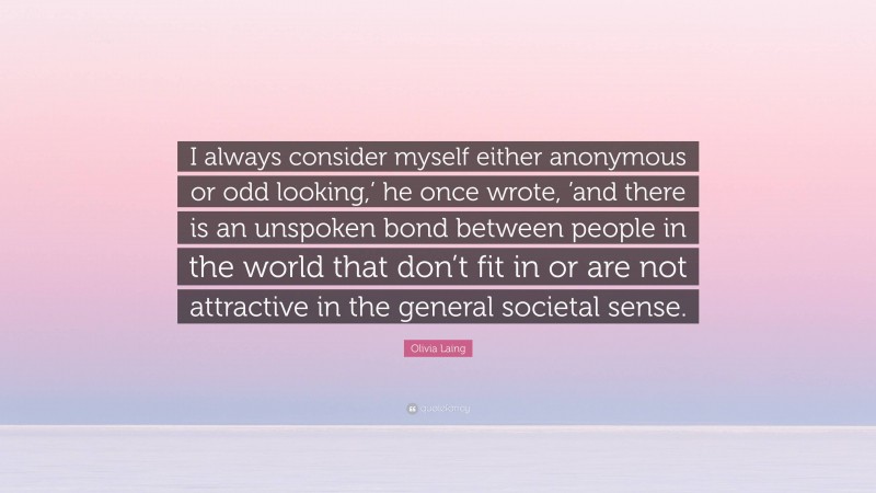 Olivia Laing Quote: “I always consider myself either anonymous or odd looking,’ he once wrote, ’and there is an unspoken bond between people in the world that don’t fit in or are not attractive in the general societal sense.”