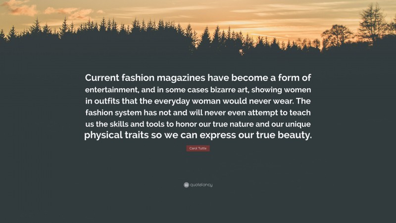 Carol Tuttle Quote: “Current fashion magazines have become a form of entertainment, and in some cases bizarre art, showing women in outfits that the everyday woman would never wear. The fashion system has not and will never even attempt to teach us the skills and tools to honor our true nature and our unique physical traits so we can express our true beauty.”