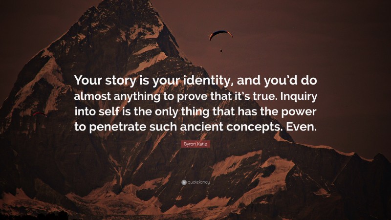 Byron Katie Quote: “Your story is your identity, and you’d do almost anything to prove that it’s true. Inquiry into self is the only thing that has the power to penetrate such ancient concepts. Even.”