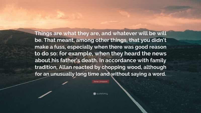 Jonas Jonasson Quote: “Things are what they are, and whatever will be will be. That meant, among other things, that you didn’t make a fuss, especially when there was good reason to do so: for example, when they heard the news about his father’s death. In accordance with family tradition, Allan reacted by chopping wood, although for an unusually long time and without saying a word.”
