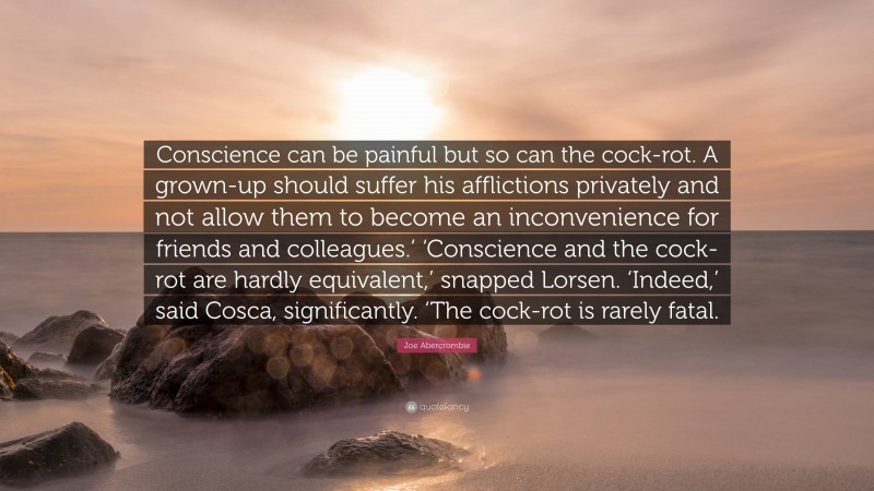 Joe Abercrombie Quote: “Conscience can be painful but so can the cock-rot. A grown-up should suffer his afflictions privately and not allow them to become an inconvenience for friends and colleagues.’ ‘Conscience and the cock-rot are hardly equivalent,’ snapped Lorsen. ‘Indeed,’ said Cosca, significantly. ‘The cock-rot is rarely fatal.”