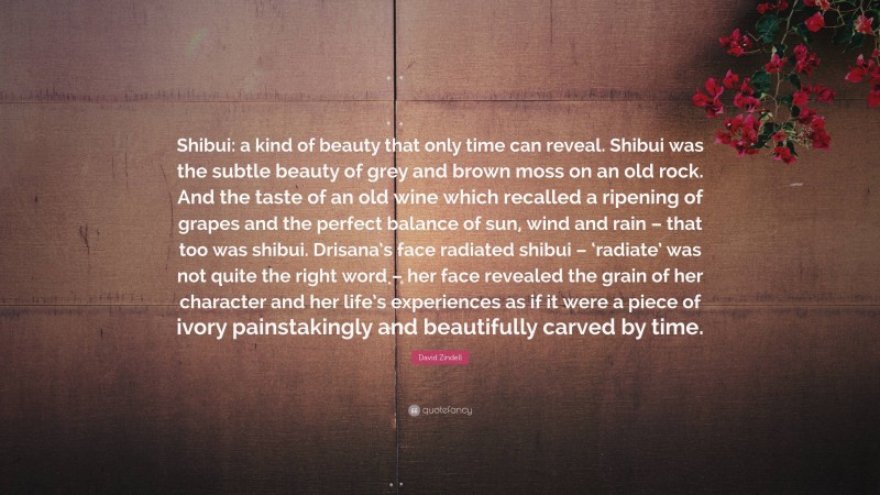 David Zindell Quote: “Shibui: a kind of beauty that only time can reveal. Shibui was the subtle beauty of grey and brown moss on an old rock. And the taste of an old wine which recalled a ripening of grapes and the perfect balance of sun, wind and rain – that too was shibui. Drisana’s face radiated shibui – ‘radiate’ was not quite the right word – her face revealed the grain of her character and her life’s experiences as if it were a piece of ivory painstakingly and beautifully carved by time.”