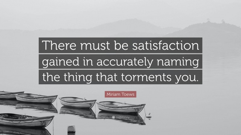 Miriam Toews Quote: “There must be satisfaction gained in accurately naming the thing that torments you.”