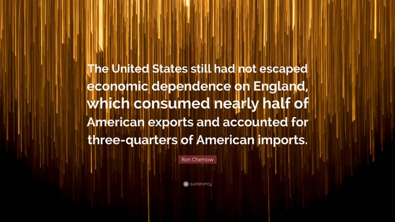 Ron Chernow Quote: “The United States still had not escaped economic dependence on England, which consumed nearly half of American exports and accounted for three-quarters of American imports.”