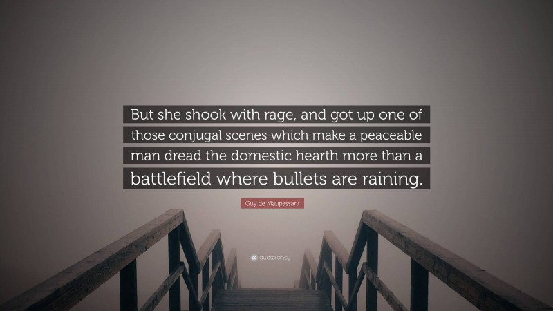 Guy de Maupassant Quote: “But she shook with rage, and got up one of those conjugal scenes which make a peaceable man dread the domestic hearth more than a battlefield where bullets are raining.”