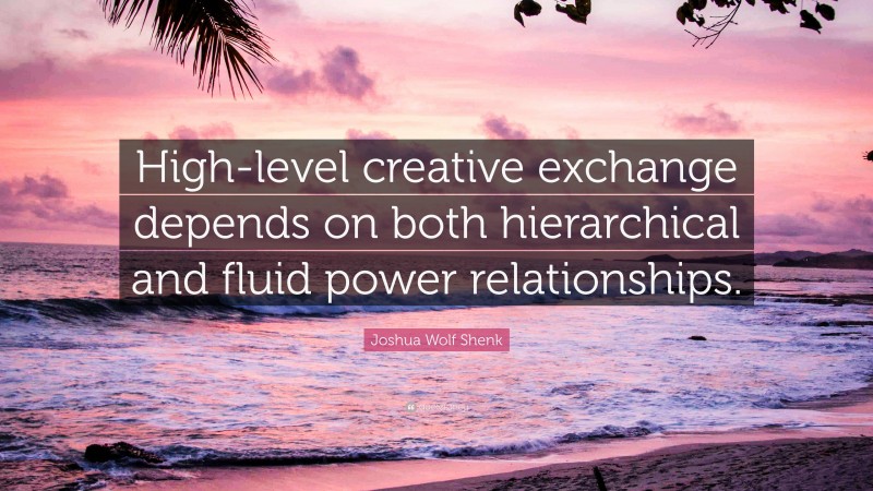 Joshua Wolf Shenk Quote: “High-level creative exchange depends on both hierarchical and fluid power relationships.”