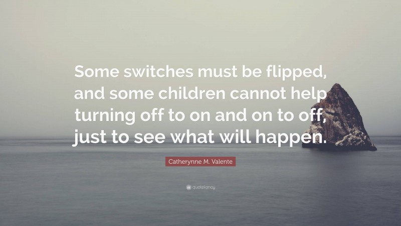 Catherynne M. Valente Quote: “Some switches must be flipped, and some children cannot help turning off to on and on to off, just to see what will happen.”