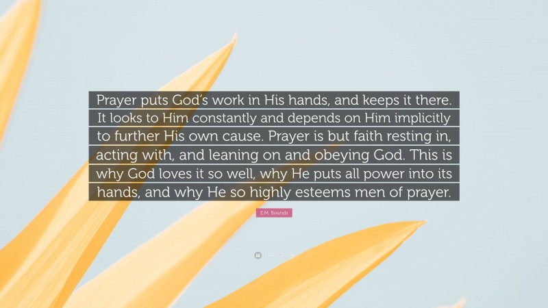 E.M. Bounds Quote: “Prayer puts God’s work in His hands, and keeps it there. It looks to Him constantly and depends on Him implicitly to further His own cause. Prayer is but faith resting in, acting with, and leaning on and obeying God. This is why God loves it so well, why He puts all power into its hands, and why He so highly esteems men of prayer.”