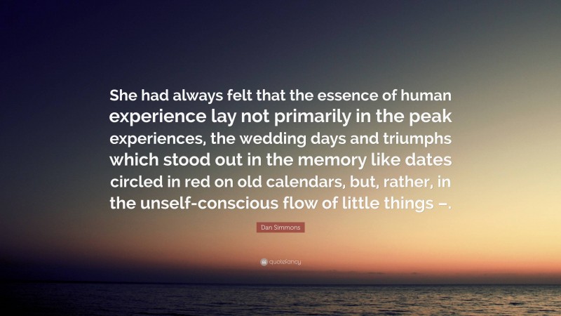 Dan Simmons Quote: “She had always felt that the essence of human experience lay not primarily in the peak experiences, the wedding days and triumphs which stood out in the memory like dates circled in red on old calendars, but, rather, in the unself-conscious flow of little things –.”