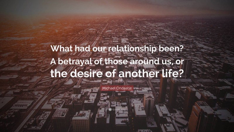 Michael Ondaatje Quote: “What had our relationship been? A betrayal of those around us, or the desire of another life?”