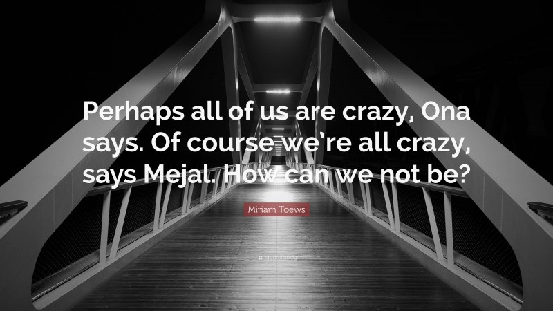 Miriam Toews Quote: “Perhaps all of us are crazy, Ona says. Of course we’re all crazy, says Mejal. How can we not be?”