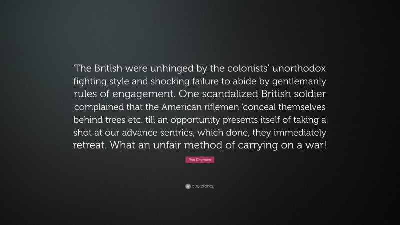 Ron Chernow Quote: “The British were unhinged by the colonists’ unorthodox fighting style and shocking failure to abide by gentlemanly rules of engagement. One scandalized British soldier complained that the American riflemen ’conceal themselves behind trees etc. till an opportunity presents itself of taking a shot at our advance sentries, which done, they immediately retreat. What an unfair method of carrying on a war!”