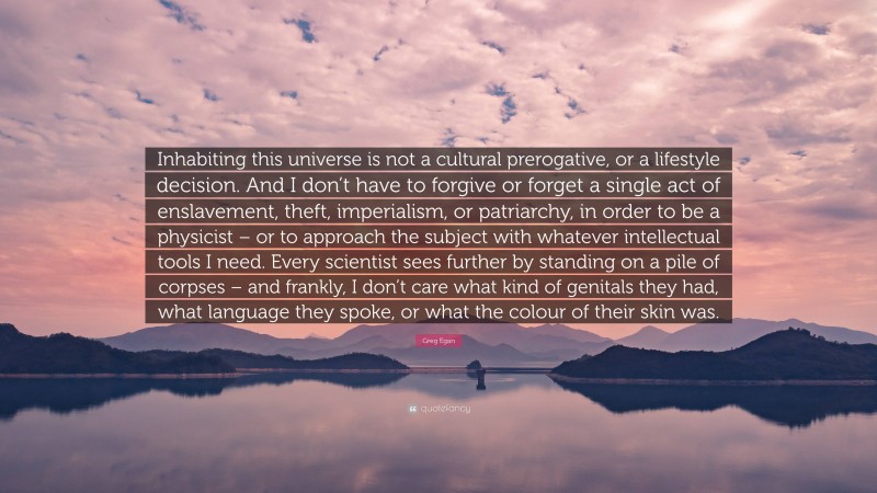 Greg Egan Quote: “Inhabiting this universe is not a cultural prerogative, or a lifestyle decision. And I don’t have to forgive or forget a single act of enslavement, theft, imperialism, or patriarchy, in order to be a physicist – or to approach the subject with whatever intellectual tools I need. Every scientist sees further by standing on a pile of corpses – and frankly, I don’t care what kind of genitals they had, what language they spoke, or what the colour of their skin was.”