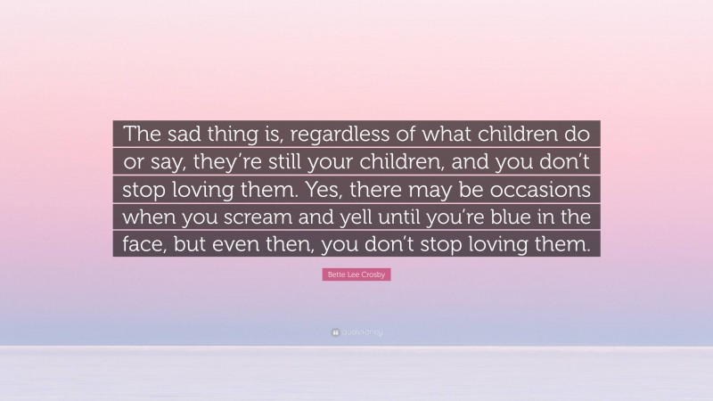 Bette Lee Crosby Quote: “The sad thing is, regardless of what children do or say, they’re still your children, and you don’t stop loving them. Yes, there may be occasions when you scream and yell until you’re blue in the face, but even then, you don’t stop loving them.”