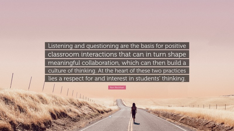 Ron Ritchhart Quote: “Listening and questioning are the basis for positive classroom interactions that can in turn shape meaningful collaboration, which can then build a culture of thinking. At the heart of these two practices lies a respect for and interest in students’ thinking.”