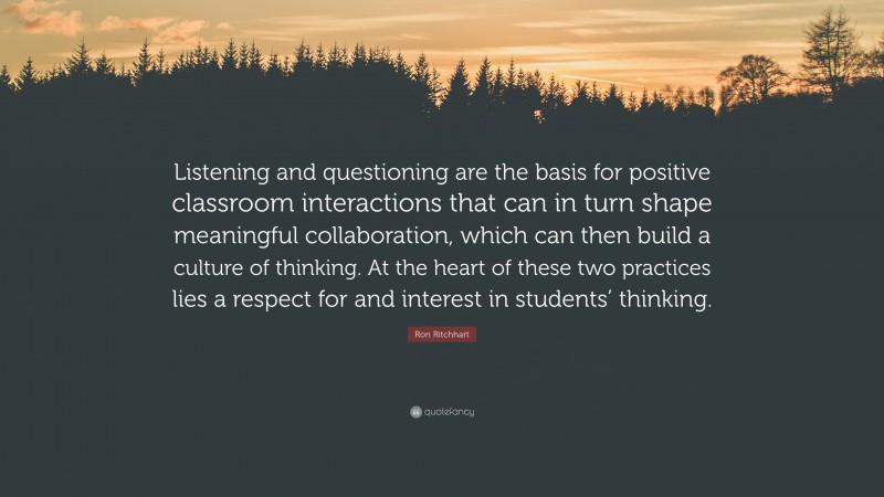 Ron Ritchhart Quote: “Listening and questioning are the basis for positive classroom interactions that can in turn shape meaningful collaboration, which can then build a culture of thinking. At the heart of these two practices lies a respect for and interest in students’ thinking.”