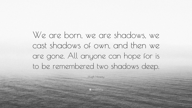 Hugh Howey Quote: “We are born, we are shadows, we cast shadows of own, and then we are gone. All anyone can hope for is to be remembered two shadows deep.”