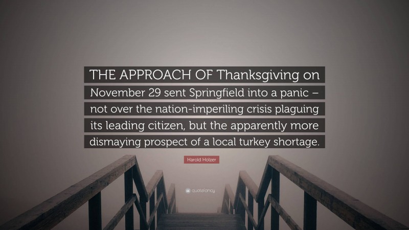 Harold Holzer Quote: “THE APPROACH OF Thanksgiving on November 29 sent Springfield into a panic – not over the nation-imperiling crisis plaguing its leading citizen, but the apparently more dismaying prospect of a local turkey shortage.”