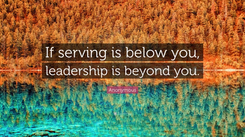Anonymous Quote: “If serving is below you, leadership is beyond you.”